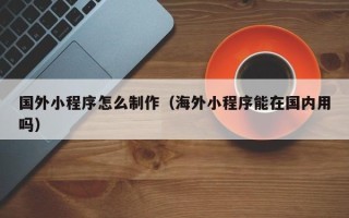 弥勒国外小程序怎么制作（海外小程序能在国内用吗）