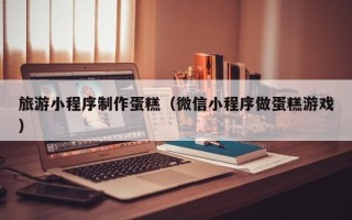 弥勒旅游小程序制作蛋糕（微信小程序做蛋糕游戏）